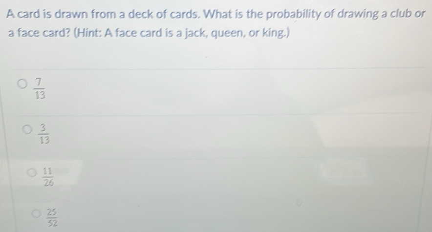 A card is drawn from a deck of cards. What is the probability of drawing a club or
a face card? (Hint: A face card is a jack, queen, or king.)
 7/13 
 3/13 
 11/26 
 25/52 