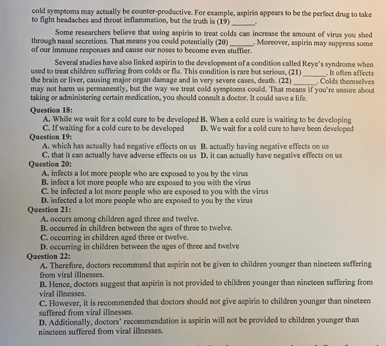 cold symptoms may actually be counter-productive. For example, aspirin appears to be the perfect drug to take
to fight headaches and throat inflammation, but the truth is (19)_ .
Some researchers believe that using aspirin to treat colds can increase the amount of virus you shed
through nasal secretions. That means you could potentially (20)_ . Moreover, aspirin may suppress some
of our immune responses and cause our noses to become even stuffier.
Several studies have also linked aspirin to the development of a condition called Reye’s syndrome when
used to treat children suffering from colds or flu. This condition is rare but serious, (21) _. It often affects
the brain or liver, causing major organ damage and in very severe cases, death. (22) _. Colds themselves
may not harm us permanently, but the way we treat cold symptoms could. That means if you’re unsure about
taking or administering certain medication, you should consult a doctor. It could save a life.
Question 18:
A. While we wait for a cold cure to be developed B. When a cold cure is waiting to be developing
C. If waiting for a cold cure to be developed D. We wait for a cold cure to have been developed
Question 19:
A. which has actually had negative effects on us B. actually having negative effects on us
C. that it can actually have adverse effects on us D. it can actually have negative effects on us
Question 20:
A. infects a lot more people who are exposed to you by the virus
B. infect a lot more people who are exposed to you with the virus
C. be infected a lot more people who are exposed to you with the virus
D. infected a lot more people who are exposed to you by the virus
Question 21:
A. occurs among children aged three and twelve.
B. occurred in children between the ages of three to twelve.
C. occurring in children aged three or twelve.
D. occurring in children between the ages of three and twelve
Question 22:
A. Therefore, doctors recommend that aspirin not be given to children younger than nineteen suffering
from viral illnesses.
B. Hence, doctors suggest that aspirin is not provided to children younger than nineteen suffering from
viral illnesses.
C. However, it is recommended that doctors should not give aspirin to children younger than nineteen
suffered from viral illnesses.
D. Additionally, doctors’ recommendation is aspirin will not be provided to children younger than
nineteen suffered from viral illnesses.