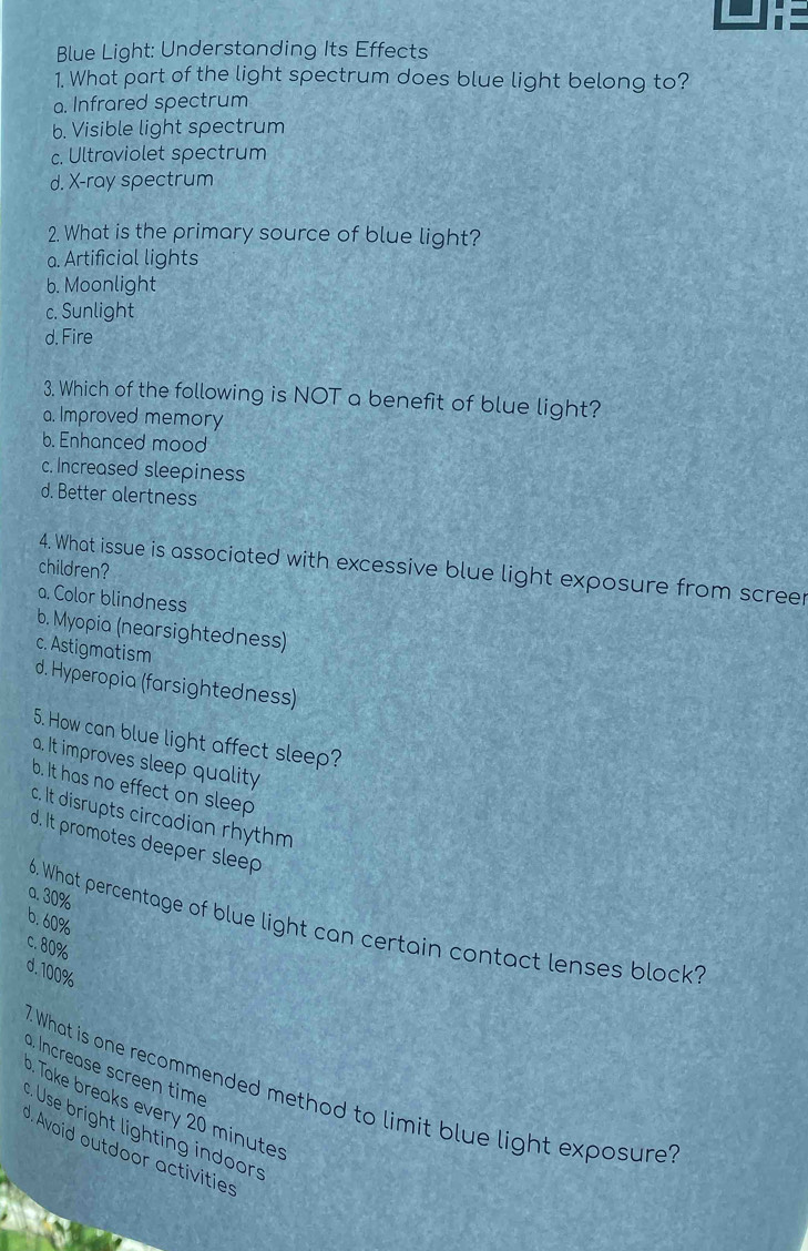 Blue Light: Understanding Its Effects
1. What part of the light spectrum does blue light belong to?
a. Infrared spectrum
b. Visible light spectrum
c. Ultraviolet spectrum
d. X -ray spectrum
2. What is the primary source of blue light?
a. Artificial lights
b. Moonlight
c. Sunlight
d. Fire
3. Which of the following is NOT a benefit of blue light?
a. Improved memory
b. Enhanced mood
c. Increased sleepiness
d. Better alertness
children?
4. What issue is associated with excessive blue light exposure from scree
a. Color blindness
b. Myopia (nearsightedness)
c. Astigmatism
d. Hyperopia (farsightedness)
5. How can blue light affect sleep?
a. It improves sleep quality
b. It has no effect on sleep
c. It disrupts circadian rhythm
d. It promotes deeper sleep
a. 30%
6. 60%
6. What percentage of blue light can certain contact lenses block?
c. 80%
d. 100%
a Increase screen time
7. What is one recommended method to limit blue light exposure. Take breaks every 20 minutes
Use bright lighting indoors
J. Avoid outdoor activities