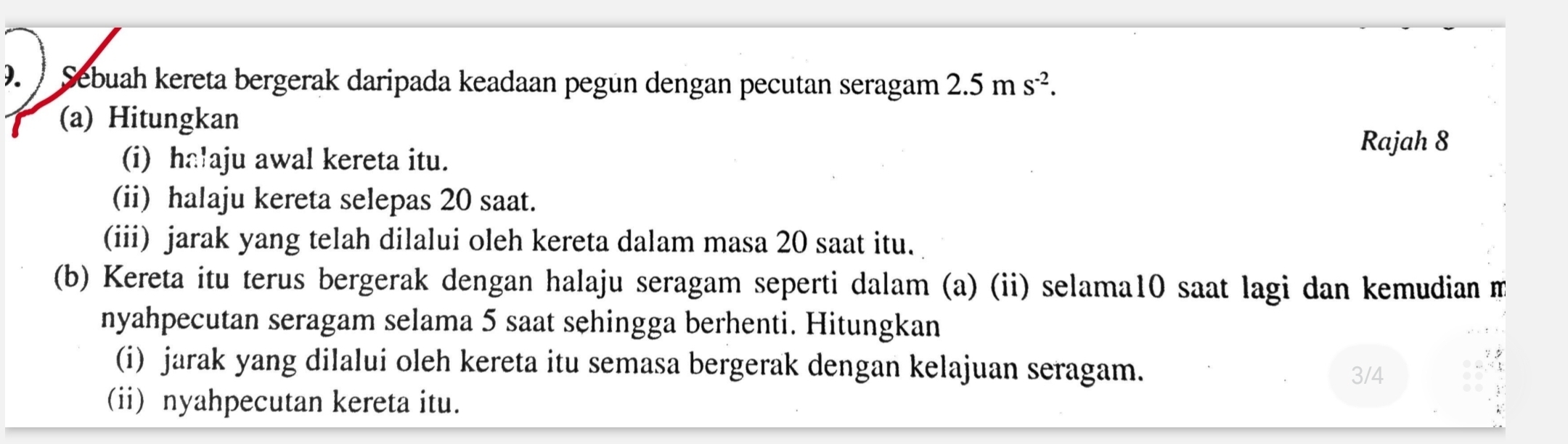 Sebuah kereta bergerak daripada keadaan pegün dengan pecutan seragam 2.5ms^(-2). 
(a) Hitungkan 
(i) ha!aju awal kereta itu. 
Rajah 8 
(ii) halaju kereta selepas 20 saat. 
(iii) jarak yang telah dilalui oleh kereta dalam masa 20 saat itu. 
(b) Kereta itu terus bergerak dengan halaju seragam seperti dalam (a) (ii) selama10 saat lagi dan kemudian m 
nyahpecutan seragam selama 5 saat sehingga berhenti. Hitungkan 
(i) jarak yang dilalui oleh kereta itu semasa bergerak dengan kelajuan seragam. 
3/4 
(ii) nyahpecutan kereta itu.