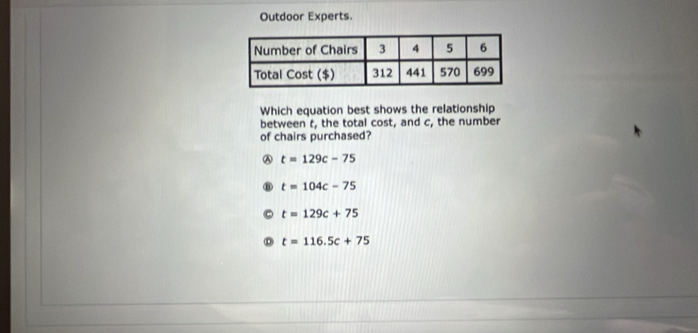 Outdoor Experts.
Which equation best shows the relationship
between t, the total cost, and c, the number
of chairs purchased?
Ⓐ t=129c-75
t=104c-75
t=129c+75
t=116.5c+75