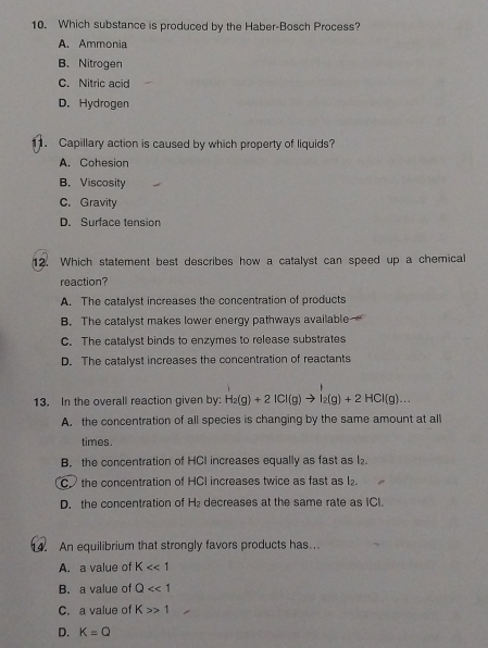 Which substance is produced by the Haber-Bosch Process?
A. Ammonia
B. Nitrogen
C. Nitric acid
D. Hydrogen
. Capillary action is caused by which property of liquids?
A. Cohesion
B.Viscosity
C. Gravity
D. Surface tension
12. Which statement best describes how a catalyst can speed up a chemical
reaction?
A. The catalyst increases the concentration of products
B. The catalyst makes lower energy pathways available
C. The catalyst binds to enzymes to release substrates
D. The catalyst increases the concentration of reactants
13. In the overall reaction given by: H_2(g)+2ICl(g)to I_2(g)+2HCl(g)...
A. the concentration of all species is changing by the same amount at all
times.
B. the concentration of HCI increases equally as fast as l₂
C the concentration of HCI increases twice as fast as l.
D. the concentration of H_2 decreases at the same rate as ICI.
. An equilibrium that strongly favors products has..
A. a value of K<<1</tex>
B. a value of Q<<1</tex>
C. a value of K>1
D. K=Q