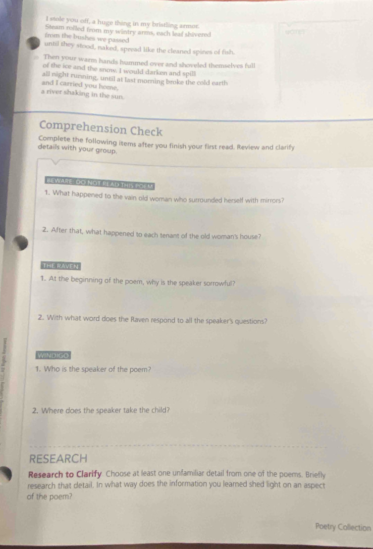 stole you off, a huge thing in my bristling armor. 
Steam rolled from my wintry arms, each leaf shivered womes 
from the bushes we passed 
until they stood, naked, spread like the cleaned spines of fish. 
Then your warm hands hummed over and shoveled themselves full 
of the ice and the snow. I would darken and spill 
all night running, until at last morning broke the cold earth 
and I carried you home, 
a river shaking in the sun. 
Comprehension Check 
Complete the following items after you finish your first read. Review and clarify 
details with your group. 
BEWARE! DO NOT READ THIS POEM 
1. What happened to the vain old woman who surrounded herself with mirrors? 
2. After that, what happened to each tenant of the old woman's house? 
THE RAVEN 
1. At the beginning of the poem, why is the speaker sorrowful? 
2. With what word does the Raven respond to all the speaker's questions? 
5 WINDIGO 
1. Who is the speaker of the poem? 
2. Where does the speaker take the child? 
RESEARCH 
Research to Clarify Choose at least one unfamiliar detail from one of the poems. Briefly 
research that detail. In what way does the information you learned shed light on an aspect 
of the poem? 
Poetry Collection