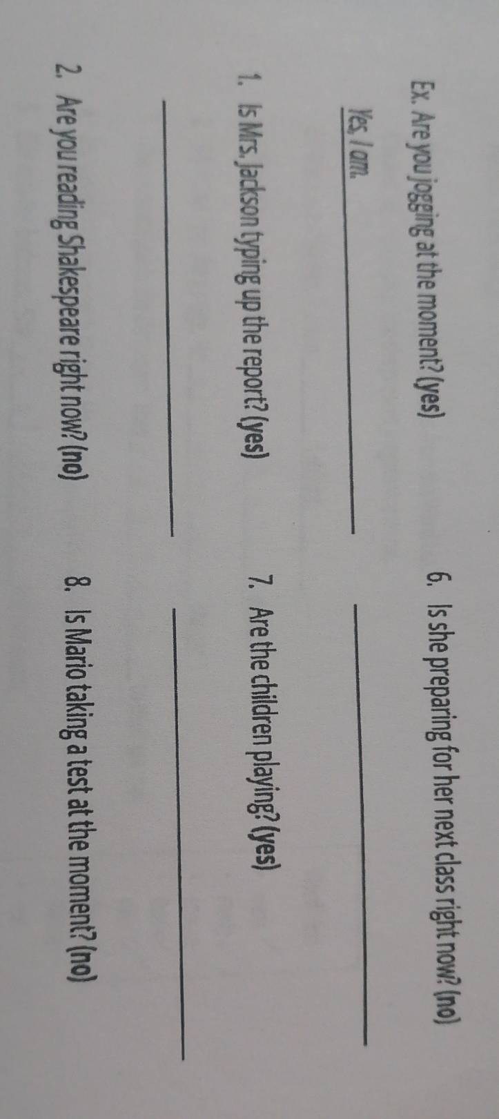 Ex. Are you jogging at the moment? (yes) 6. Is she preparing for her next class right now? (no) 
Yes, I am. 
_ 
1. Is Mrs. Jackson typing up the report? (yes) 7. Are the children playing? (yes) 
_ 
_ 
2. Are you reading Shakespeare right now? (no) 8. Is Mario taking a test at the moment? (no)