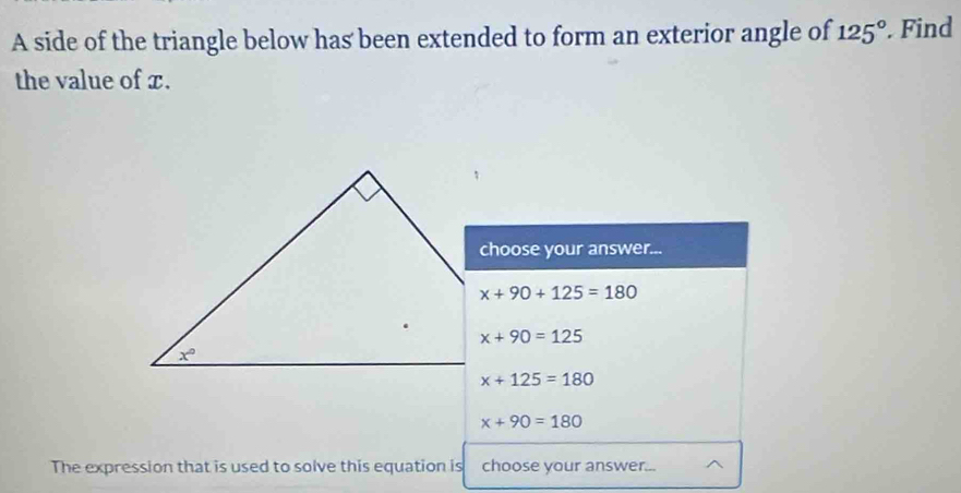 A side of the triangle below has been extended to form an exterior angle of 125° Find
the value of x.
choose your answer...
x+90+125=180
x+90=125
x+125=180
x+90=180
The expression that is used to solve this equation is choose your answer...