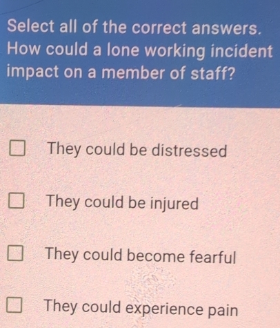 Select all of the correct answers.
How could a lone working incident
impact on a member of staff?
They could be distressed
They could be injured
They could become fearful
They could experience pain