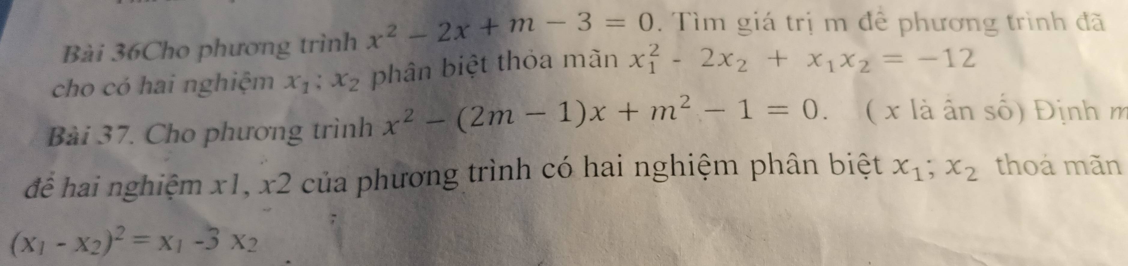 Bài 36Cho phương trình x^2-2x+m-3=0. Tìm giá trị m để phương trình đã 
cho có hai nghiệm x_1; x_2 phân biệt thỏa mãn x_1^(2-2x_2)+x_1x_2=-12
Bài 37. Cho phương trình x^2-(2m-1)x+m^2-1=0. ( x là ân số) Định m 
để hai nghiệm x1, x2 của phương trình có hai nghiệm phân biệt x_1; x_2 thoá mãn
(x_1-x_2)^2=x_1-3x_2