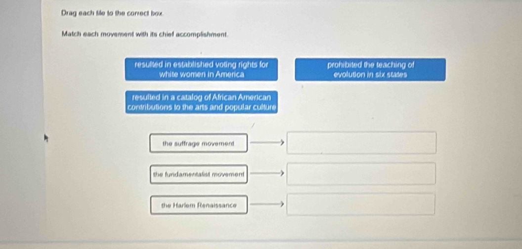 Drag each tile to the correct box
Match each movement with its chief accomplishment.
resulted in established voting rights for prohibited the teaching of
white women in America evolution in six states
resulted in a catalog of African Amencan
contributions to the arts and popular culture
the suffrage movement
the fundamentalist moverent
the Harlem Renaissance