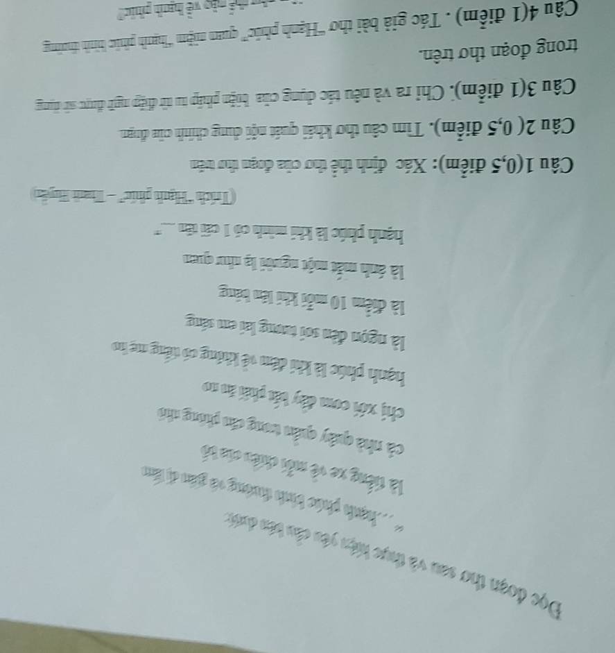 Đọc đoạn thơ san và thực hiện yêu cầu bo dutn 
*T hạha phác bìnho thướng và gián dị làm 
là tiếng xe về mỗi chiên của bố 
cà nhà quây quân trong cáo phòng nhỏ 
chị xới com đây bắt phải ăn no 
hạnh phúc là khi đêm về không có tếng mẹ ho 
là ngọn đên sơi tương lai em sáng 
là điểm 10 mỗi khi lên bảng 
là ánh mắt một người lạ nhuư quan 
hạnh phúc là khi minh có 1 cấi tn ... '' 
Trích 'Hạnh phúc' - Thanh Huyển 
Câu 1(0, 5 điểm): Xác định thể thơ của đoạn thơ trên 
Câu 2( 0,5 điểm). Tìm câu thơ khái quát nội dung chính của đnạn 
Câu 3(1 điểm). Chỉ ra và nêu tác dụng của biện pháp tu từ điệp ngữ được sử dụng 
trong đoạn thơ trên. 
Câu 4(1 điểm) . Tác giả bài thơ ''Hạnh phúc''' quam niệm ''hạnh phúc hình thường 
My thể nào về hanh phác