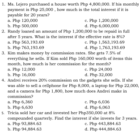 Ms. Lejero purchased a house worth Php 4,800,000. If his monthly
payment is Php 25,000 , how much is the total interest if it is
payable for 20 years?
a. Php 120,000 c. Php 1,200,000
b. Php 500,000 d. Php 6,000,000
2. Randy loaned an amount of Php 1,200,000 to be repaid in full
after 5 years. What is the interest if the effective rate is 8%?
a. Php 563,193.69 c. Php 1,563,193.69
b. Php 763,193.69 d. Php 1,763,193.69
3. Kim makes money by commission rates. She gets 7.5% of
everything he sells. If Kim sold Php 160,000 worth of items this
month, how much is her commission for the month?
a. Php 12,000 c. Php 24,000
b. Php 16,000 d. Php 32,000
4. Andrei receives 20% commission on the gadgets she sells. If she
was able to sell a cellphone for Php 8,000, a laptop for Php 22,000
and a camera for Php 1,800, how much does Andrei make in
commission?
a. Php 6,360 c. Php 6,036
b. Php 6,630 d. Php 6,063
5. Tricia sold her car and invested her Php350,000 at 8%
compounded quarterly. Find the interest if she invests for 3 years.
a. Php 93,884.63 c. Php 443,884.63
b. Php 94,884.63 d. Php 444,884.63