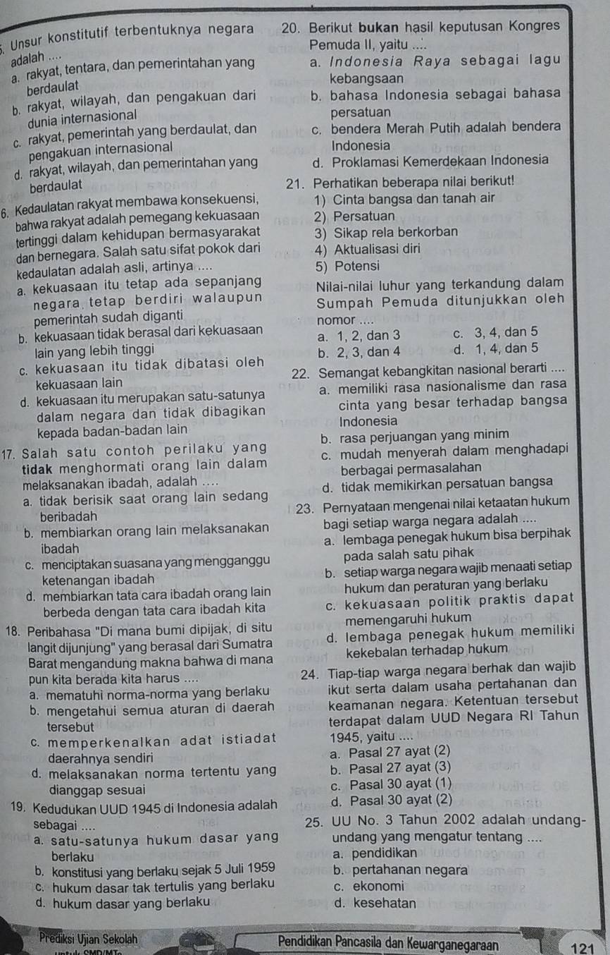 Unsur konstitutif terbentuknya negara 20. Berikut bukan hasil keputusan Kongres
Pemuda II, yaitu ....
adalah ....
a. rakyat, tentara, dan pemerintahan yang a. Indonesia Raya sebagai lagu
berdaulat
kebangsaan
b. rakyat, wilayah, dan pengakuan dari b. bahasa Indonesia sebagai bahasa
dunia internasional
persatuan
c. rakyat, pemerintah yang berdaulat, dan c. bendera Merah Putih adalah bendera
pengakuan internasional
Indonesia
d. rakyat, wilayah, dan pemerintahan yang d. Proklamasi Kemerdekaan Indonesia
berdaulat
21. Perhatikan beberapa nilai berikut!
6. Kedaulatan rakyat membawa konsekuensi, 1) Cinta bangsa dan tanah air
bahwa rakyat adalah pemegang kekuasaan 2) Persatuan
tertinggi dalam kehidupan bermasyarakat 3) Sikap rela berkorban
dan bernegara. Salah satu sifat pokok dari 4) Aktualisasi diri
kedaulatan adalah asli, artinya .... 5) Potensi
a. kekuasaan itu tetap ada sepanjang Nilai-nilai luhur yang terkandung dalam
negara tetap berdiri walaupun Sumpah Pemuda ditunjukkan oleh
pemerintah sudah diganti nomor ....
b. kekuasaan tidak berasal dari kekuasaan a. 1, 2, dan 3 c. 3, 4, dan 5
lain yang lebih tinggi
c. kekuasaan itu tidak dibatasi oleh b. 2, 3, dan 4 d. 1, 4, dan 5
kekuasaan lain 22. Semangat kebangkitan nasional berarti ....
d. kekuasaan itu merupakan satu-satunya a. memiliki rasa nasionalisme dan rasa
dalam negara dan tidak dibagikan cinta yang besar terhadap bangsa
kepada badan-badan lain Indonesia
17. Salah satu contoh perilaku yang b. rasa perjuangan yang minim
tidak menghormati orang lain dalam c. mudah menyerah dalam menghadapi
melaksanakan ibadah, adalah berbagai permasalahan
a. tidak berisik saat orang lain sedang d. tidak memikirkan persatuan bangsa
beribadah 23. Pernyataan mengenai nilai ketaatan hukum
b. membiarkan orang lain melaksanakan bagi setiap warga negara adalah ....
ibadah a. lembaga penegak hukum bisa berpihak
c. menciptakan suasana yang mengganggu pada salah satu pihak
ketenangan ibadah b. setiap warga negara wajib menaati setiap
d. membiarkan tata cara ibadah orang lain hukum dan peraturan yang berlaku
berbeda dengan tata cara ibadah kita c. kekuasaan politik praktis dapat
18. Peribahasa "Di mana bumi dipijak, di situ memengaruhi hukum
langit dijunjung" yang berasal darì Sumatra d. lembaga penegak hukum memiliki
Barat mengandung makna bahwa di mana kekebalan terhadap hukum
pun kita berada kita harus .... 24. Tiap-tiap warga negara berhak dan wajib
a. mematuhi norma-norma yang berlaku ikut serta dalam usaha pertahanan dan 
b. mengetahui semua aturan di daerah keamanan negara. Ketentuan tersebut
tersebut terdapat dalam UUD Negara RI Tahun
c. memperkenalkan adat istiadat 1945, yaitu ....
daerahnya sendiri a. Pasal 27 ayat (2)
d. melaksanakan norma tertentu yang b. Pasal 27 ayat (3)
dianggap sesuai c. Pasal 30 ayat (1)
19. Kedudukan UUD 1945 di Indonesia adalah d. Pasal 30 ayat (2)
sebagai .... 25. UU No. 3 Tahun 2002 adalah undang-
a. satu-satunya hukum dasar yang undang yang mengatur tentang ....
berlaku a. pendidikan
b. konstitusi yang berlaku sejak 5 Juli 1959 b. pertahanan negara
c. hukum dasar tak tertulis yang berlaku c. ekonomi
d. hukum dasar yang berlaku d. kesehatan
Prediksi Ujian Sekolah Pendidikan Pancasila dan Kewarganegaraan 121