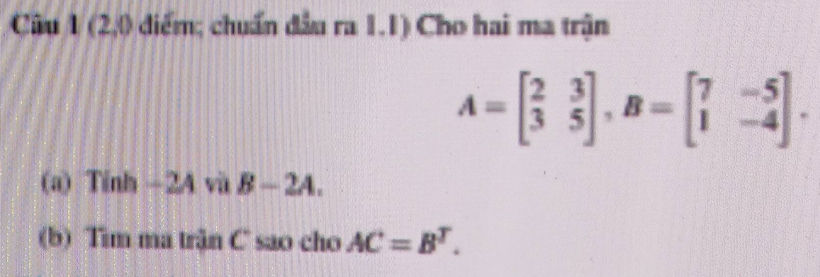 Cầu 1 (2,0 diểm; chuẩn đầu ra 1.1) Cho hai ma trận
A=beginbmatrix 2&3 3&5endbmatrix , B=beginbmatrix 7&-5 1&-4endbmatrix. 
(a) Tinh -2A và B-2A. 
(b) Tim ma trận C sao cho AC=B^T.