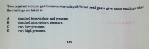 Two constant volume gas thermometers using different real gases give same readings when
the readings are taken at
A standard temperature and pressure.
B standard atmospheric pressure.
C very low pressure.
D very high pressure.
189