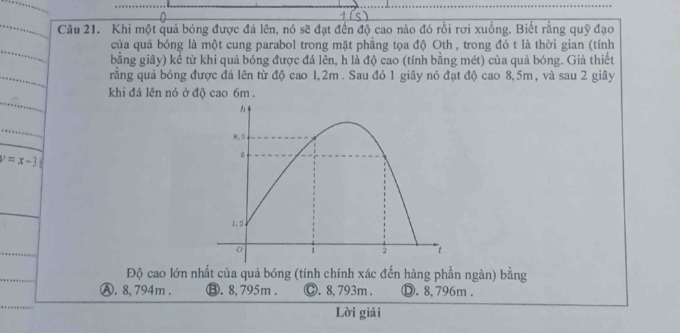 Khi một quả bóng được đá lên, nó sẽ đạt đến độ cao nào đó rồi rơi xuống. Biết rằng quỹ đạo
của quả bóng là một cung parabol trong mặt phẳng tọa độ Oth , trong đó t là thời gian (tính
bằng giây) kể từ khi quả bóng được đá lên, h là độ cao (tính bằng mét) của quả bóng. Giả thiết
rằng quả bóng được đá lên từ độ cao 1,2m. Sau đó 1 giây nó đạt độ cao 8,5m, và sau 2 giây
khi đá lên nó ở độ cao 6m.
y=x-3
Độ cao lớn nhất của quả bóng (tính chính xác đến hàng phần ngàn) bằng
A. 8, 794m. ⑬. 8,795m. Ⓒ. 8,793m. Ⓓ. 8,796m.
Lời giải