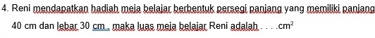 Reni mendapatkan hadiah meia belaiar berbentuk persegi paniang yang memiliki paniang
40 cm dan lebar 30 cm. maka luas meja belajar Reni adalah . . . cm^2