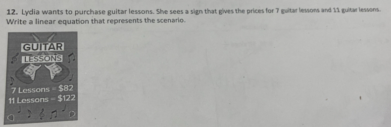 Lydia wants to purchase guitar lessons. She sees a sign that gives the prices for 7 guitar lessons and 11 guitar lessons. 
Write a linear equation that represents the scenario.