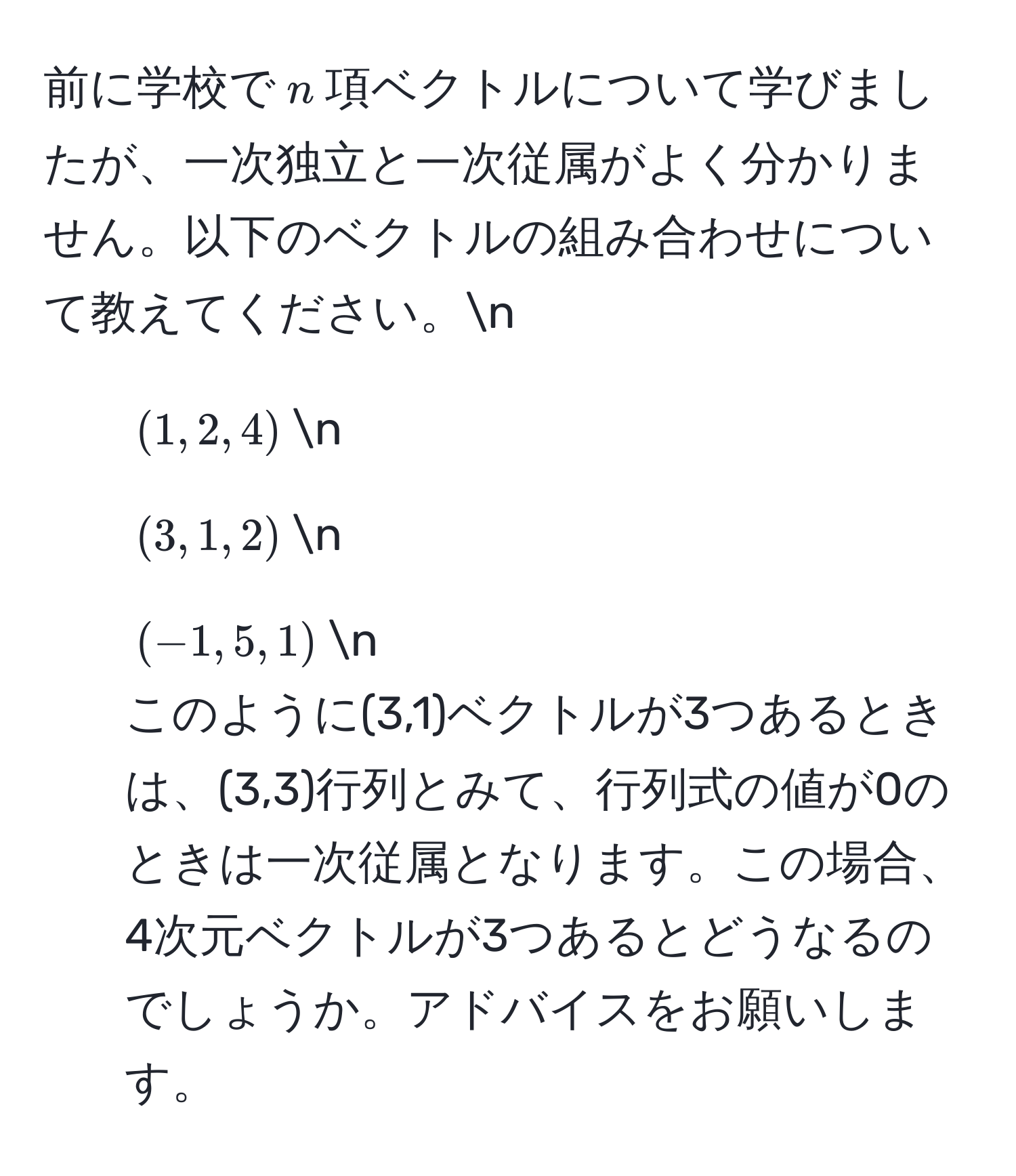 前に学校で$n$項ベクトルについて学びましたが、一次独立と一次従属がよく分かりません。以下のベクトルの組み合わせについて教えてください。n
1. $(1, 2, 4)$n
2. $(3, 1, 2)$n
3. $(-1, 5, 1)$n
このように(3,1)ベクトルが3つあるときは、(3,3)行列とみて、行列式の値が0のときは一次従属となります。この場合、4次元ベクトルが3つあるとどうなるのでしょうか。アドバイスをお願いします。