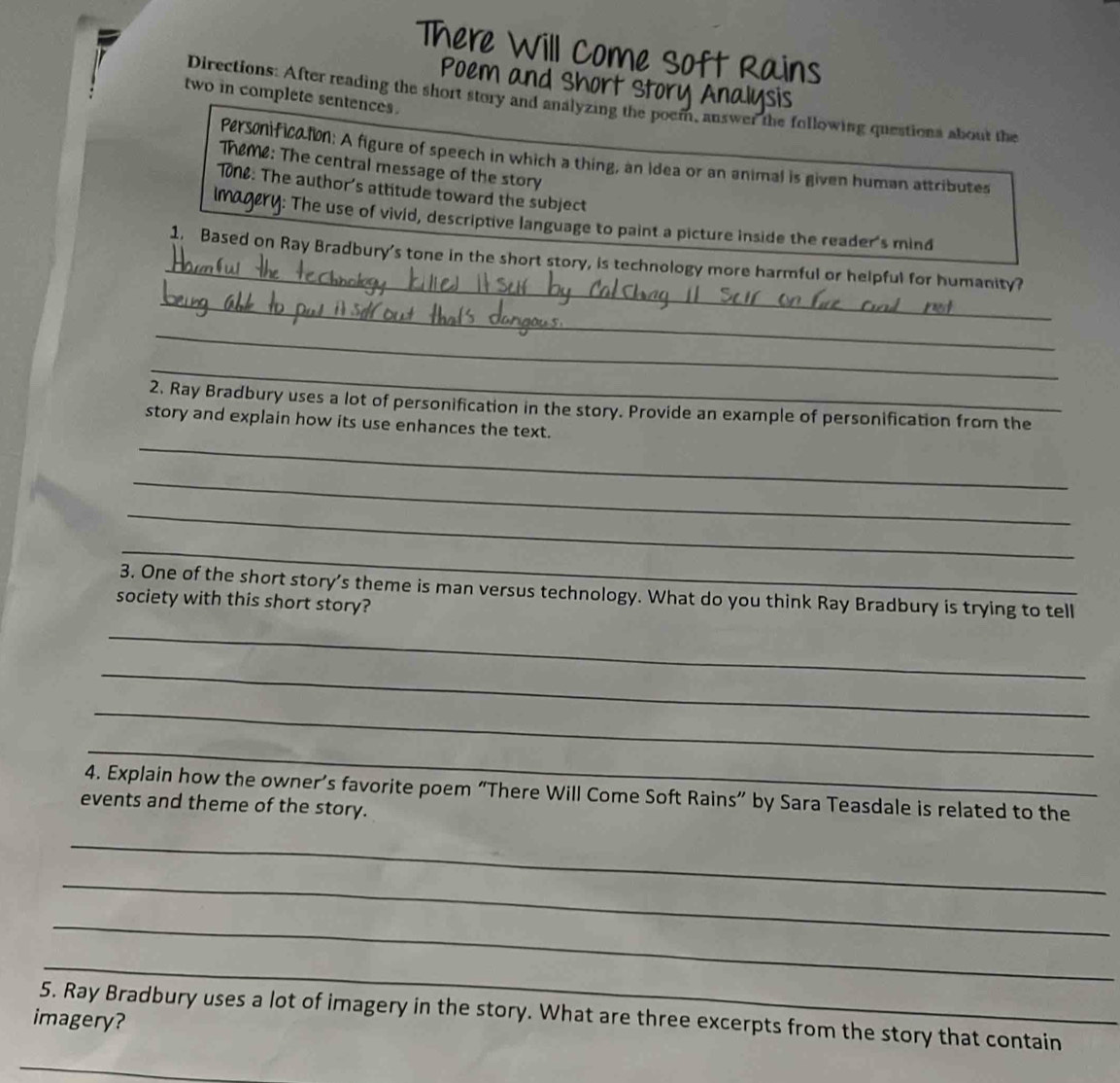There Will Come Soft Rains 
Poem and Short Story Analysis 
two in complete sentences. 
Directions: After reading the short story and analyzing the poem, answer the following questions about the 
Personificaton: A figure of speech in which a thing, an Idea or an animal is given human attributes 
Theme: The central message of the story 
T0ne: The author's attitude toward the subject 
imagery: The use of vivid, descriptive language to paint a picture inside the reader's mind 
_ 
1. Based on Ray Bradbury's tone in the short story, is technology more harmful or helpful for humanity? 
_ 
_ 
_ 
2, Ray Bradbury uses a lot of personification in the story. Provide an example of personification from the 
_ 
story and explain how its use enhances the text. 
_ 
_ 
_ 
3. One of the short story’s theme is man versus technology. What do you think Ray Bradbury is trying to tell 
society with this short story? 
_ 
_ 
_ 
_ 
4. Explain how the owner’s favorite poem “There Will Come Soft Rains” by Sara Teasdale is related to the 
events and theme of the story. 
_ 
_ 
_ 
_ 
5. Ray Bradbury uses a lot of imagery in the story. What are three excerpts from the story that contain 
imagery? 
_
