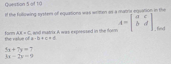 If the following system of equations was written as a matrix equation in the 
form AX=C , and matrix A was expressed in the form A=beginbmatrix a&c b&dendbmatrix , find 
the value of a-b+c+d.
5x+7y=7
3x-2y=9