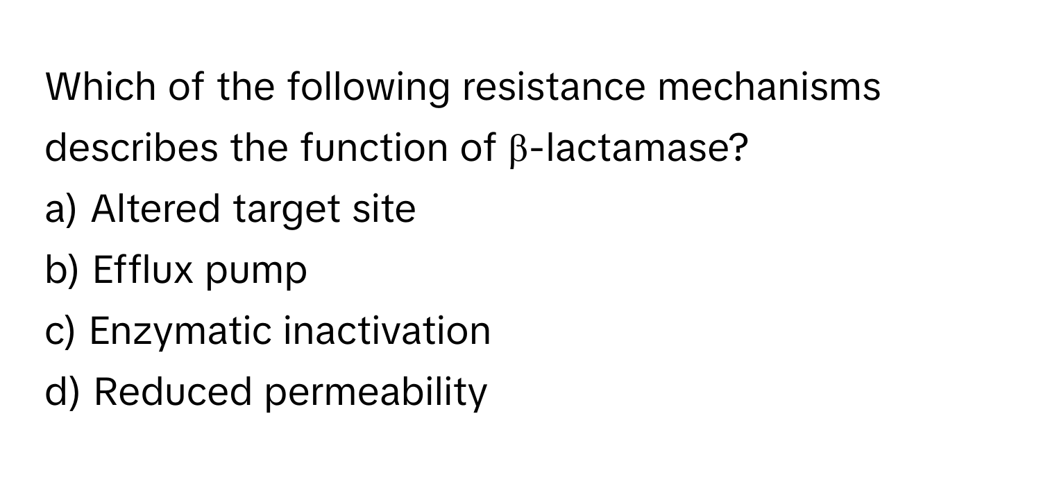 Which of the following resistance mechanisms describes the function of β-lactamase?

a) Altered target site
b) Efflux pump
c) Enzymatic inactivation
d) Reduced permeability