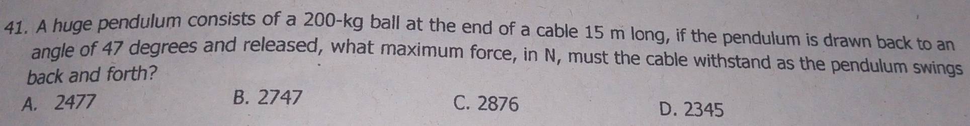 A huge pendulum consists of a 200-kg ball at the end of a cable 15 m long, if the pendulum is drawn back to an
angle of 47 degrees and released, what maximum force, in N, must the cable withstand as the pendulum swings
back and forth?
A. 2477 B. 2747 C. 2876 D. 2345