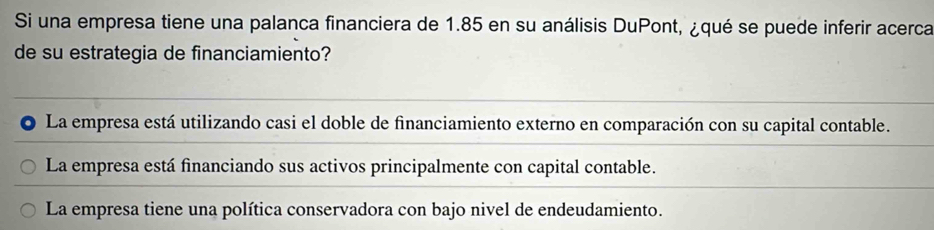 Si una empresa tiene una palanca financiera de 1.85 en su análisis DuPont, ¿qué se puede inferir acerca
de su estrategia de financiamiento?
La empresa está utilizando casi el doble de financiamiento externo en comparación con su capital contable.
La empresa está financiando sus activos principalmente con capital contable.
La empresa tiene una política conservadora con bajo nivel de endeudamiento.