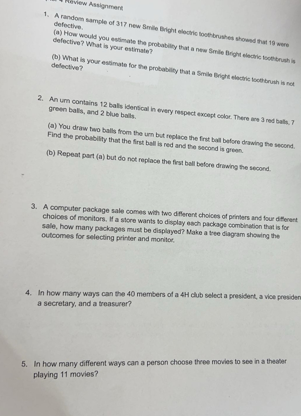 Review Assignment 
defective. 
1. A random sample of 317 new Smile Bright electric toothbrushes showed that 19 were 
defective? What is your estimate? 
(a) How would you estimate the probability that a new Smile Bright electric toothbrush is 
defective? 
(b) What is your estimate for the probability that a Smile Bright electric toothbrush is not 
2. An urn contains 12 balls identical in every respect except color. There are 3 red balls, 7
green balls, and 2 blue balls. 
(a) You draw two balls from the urn but replace the first ball before drawing the second. 
Find the probability that the first ball is red and the second is green. 
(b) Repeat part (a) but do not replace the first ball before drawing the second. 
3. A computer package sale comes with two different choices of printers and four different 
choices of monitors. If a store wants to display each package combination that is for 
sale, how many packages must be displayed? Make a tree diagram showing the 
outcomes for selecting printer and monitor. 
4. In how many ways can the 40 members of a 4H club select a president, a vice presiden 
a secretary, and a treasurer? 
5. In how many different ways can a person choose three movies to see in a theater 
playing 11 movies?