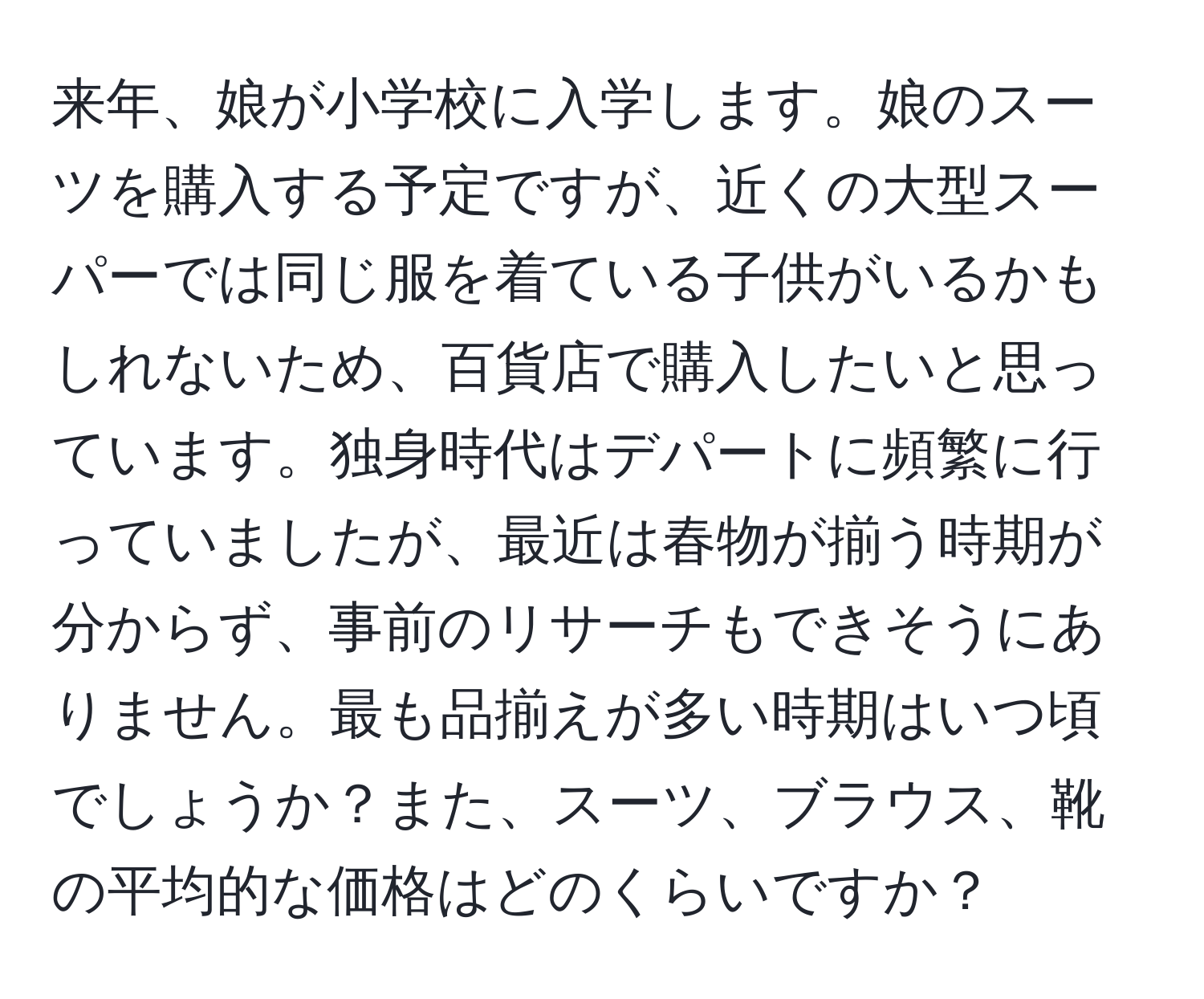 来年、娘が小学校に入学します。娘のスーツを購入する予定ですが、近くの大型スーパーでは同じ服を着ている子供がいるかもしれないため、百貨店で購入したいと思っています。独身時代はデパートに頻繁に行っていましたが、最近は春物が揃う時期が分からず、事前のリサーチもできそうにありません。最も品揃えが多い時期はいつ頃でしょうか？また、スーツ、ブラウス、靴の平均的な価格はどのくらいですか？