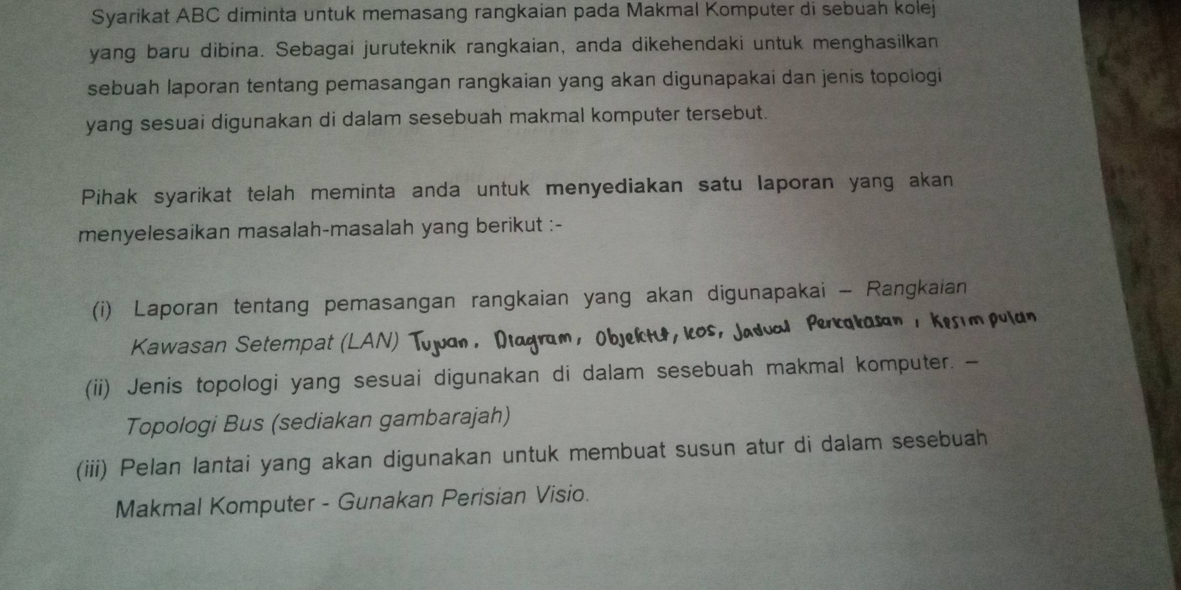 Syarikat ABC diminta untuk memasang rangkaian pada Makmal Komputer di sebuah kolej 
yang baru dibina. Sebagai juruteknik rangkaian, anda dikehendaki untuk menghasilkan 
sebuah laporan tentang pemasangan rangkaian yang akan digunapakai dan jenis topologi 
yang sesuai digunakan di dalam sesebuah makmal komputer tersebut. 
Pihak syarikat telah meminta anda untuk menyediakan satu laporan yang akan 
menyelesaikan masalah-masalah yang berikut :- 
(i) Laporan tentang pemasangan rangkaian yang akan digunapakai - Rangkaian 
Kawasan Setempat (LAN) Tujuan, Diagram, Objektu, icos, Jaduol Percakasan , Kesimpuldn 
(ii) Jenis topologi yang sesuai digunakan di dalam sesebuah makmal komputer. - 
Topologi Bus (sediakan gambarajah) 
(iii) Pelan lantai yang akan digunakan untuk membuat susun atur di dalam sesebuah 
Makmal Komputer - Gunakan Perisian Visio.