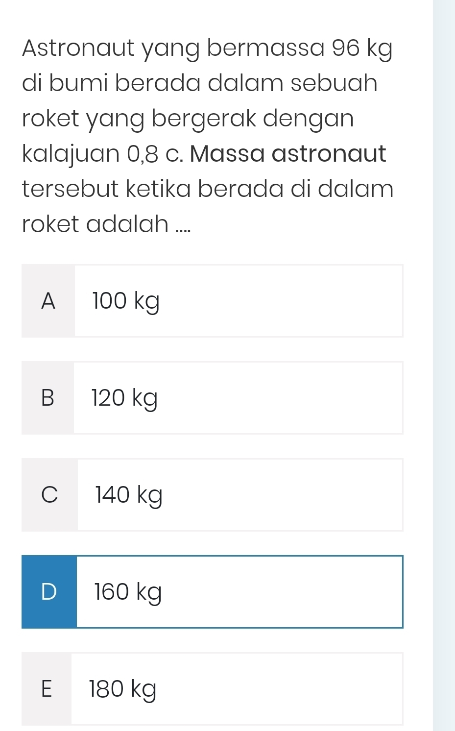 Astronaut yang bermassa 96 kg
di bumi berada dalam sebuah
roket yang bergerak dengan
kalajuan 0,8 c. Massa astronaut
tersebut ketika berada di dalam
roket adalah ....
A 100 kg
B 120 kg
C 140 kg
D 160 kg
E 180 kg