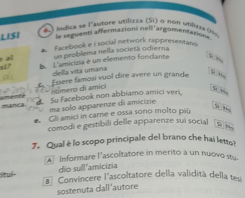 ) Indica se l'autore utilizza (Sì) o non utilizza (M )
LISI
le seguenti affermazioni nell’argomentazione.
a Facebook e i social network rappresentano
al un problema nella società odierna
si? b. L'amicizia è un elemento fondante
Si N
della vita umana
Essere famosi vuol dire avere un grande D No
amente número di amici
manca d Su Facebook non abbiamo amici veri,
Si No
ma solo apparenze di amicizie
ST No
e. Gli amici in carne e ossa sono molto più
comodi e gestibili delle apparenze sui social Si No
7. Qual è lo scopo principale del brano che hai letto?
A Informare l'ascoltatore in merito a un nuovo stu-
ítuí- dio sull'amicizia
B Convincere l'ascoltatore della validità della tesi
sostenuta dall’autore