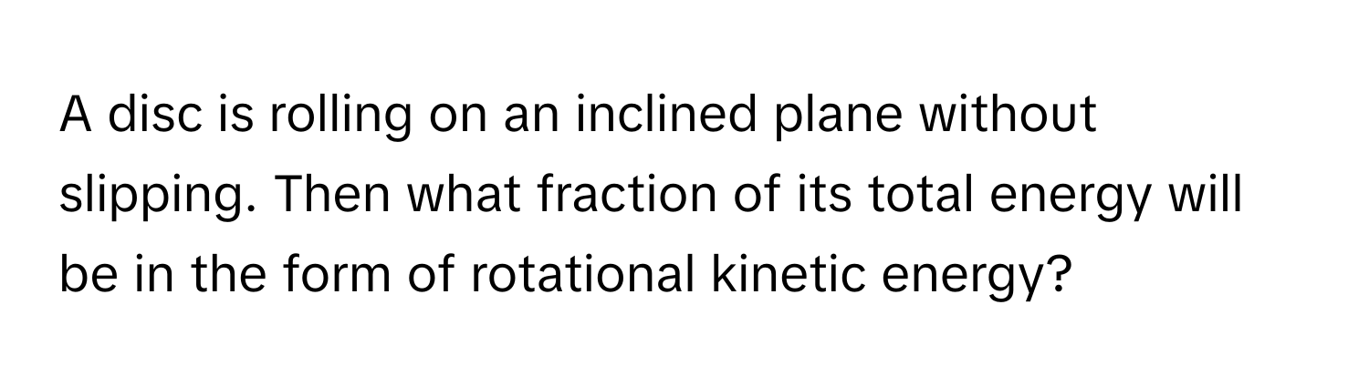 A disc is rolling on an inclined plane without slipping. Then what fraction of its total energy will be in the form of rotational kinetic energy?