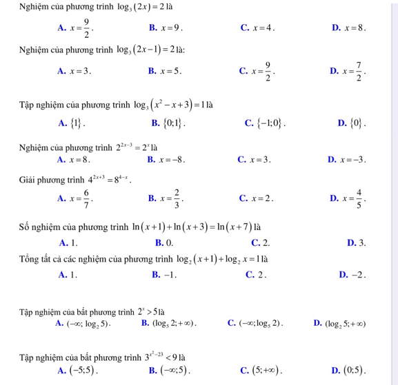 Nghiệm của phương trình log _3(2x)=21a
A. x= 9/2 . B. x=9. C. x=4. D. x=8.
Nghiệm của phương trình log _3(2x-1)=21a:
A. x=3. B. x=5. C. x= 9/2 . D. x= 7/2 .
Tập nghiệm của phương trình log _3(x^2-x+3)=1 là
A.  1 . B.  0:1 . C.  -1;0 . D.  0 .
Nghiệm của phương trình 2^(2x-3)=2^x1a
A. x=8. B. x=-8. C. x=3. D. x=-3.
Giải phương trình 4^(2x+3)=8^(4-x).
A. x= 6/7 . B. x= 2/3 . C. x=2. D. x= 4/5 .
Số nghiệm của phương trình ln (x+1)+ln (x+3)=ln (x+7) là
A. 1. B. (. C. 2. D. 3.
Tổng tắt cả các nghiệm của phương trình log _2(x+1)+log _2x=1la
A. 1. B. −1. C. 2 . D. -2 .
Tập nghiệm của bất phương trình 2^x>51a
A. (-∈fty ;log _25). B. (log _52;+∈fty ). C. (-∈fty ;log _52). D. (log _25;+∈fty )
Tập nghiệm của bất phương trình 3^(x^2)-23<91a</tex>
A. (-5;5). B. (-∈fty ;5). C. (5;+∈fty ). D. (0;5).