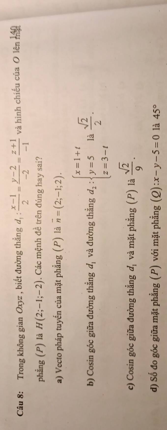 Trong không gian Oxyz , biết đường thắng d_1: (x-1)/2 = (y-2)/-2 = (z+1)/-1  và hình chiếu của O lên 140
phẳng (P) là H(2;-1;-2). Các mệnh đề trên đúng hay sai? 
a) Vecto pháp tuyến của mặt phẳng (P) là vector n=(2;-1;2). 
b) Cosin góc giữa đường thẳng d_1 và đường thẳng d_2:beginarrayl x=1+t y=5 z=3-tendarray. là  sqrt(2)/2 . 
c) Cosin góc giữa đường thẳng d_1 và mặt phẳng (P) là  sqrt(2)/9 . 
d) Số đo góc giữa mặt phẳng (P) với mặt phẳng (Q) x-y-5=0 là 45°