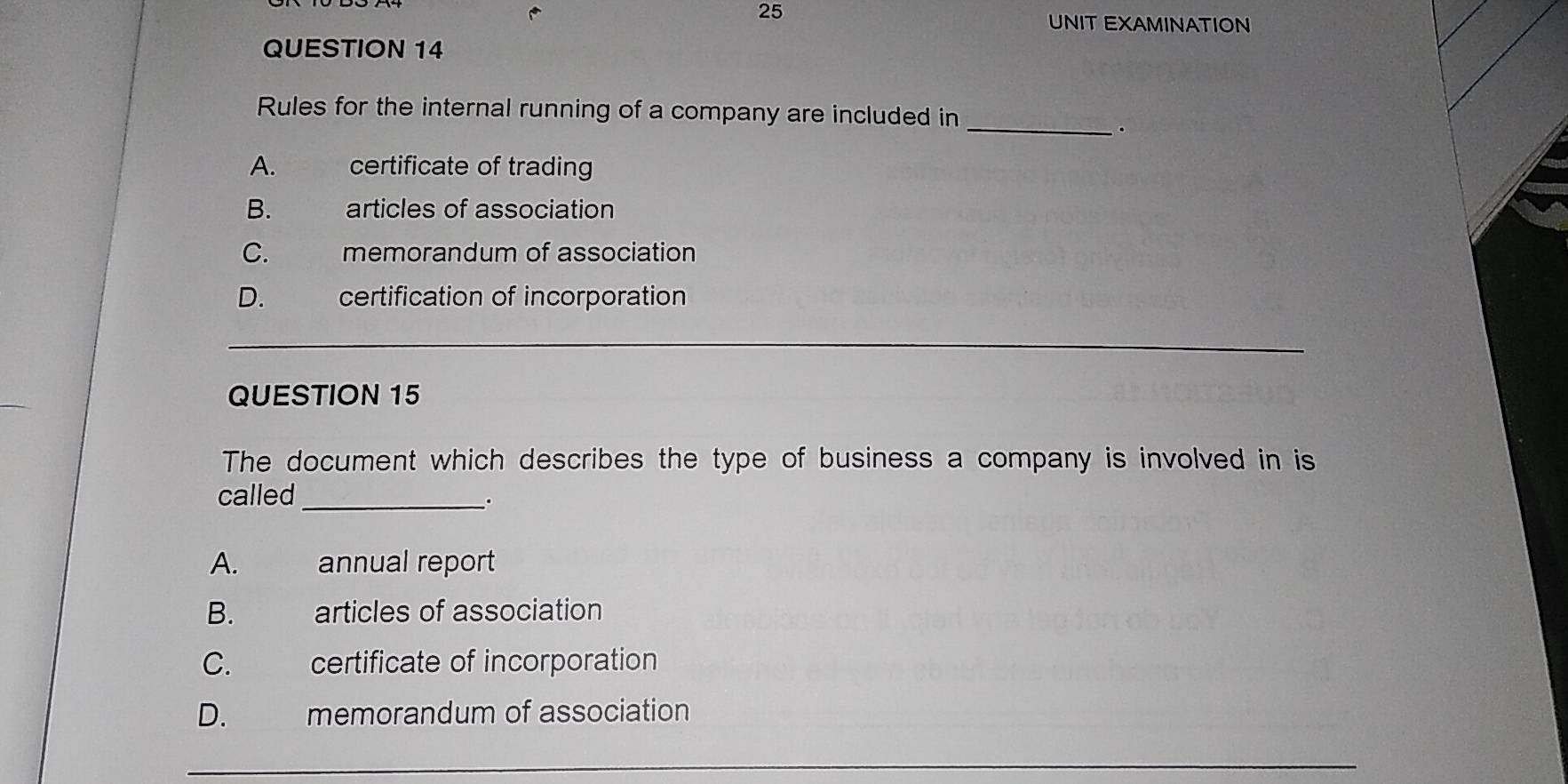 UNIT EXAMINATION
QUESTION 14
Rules for the internal running of a company are included in_
.
A. certificate of trading
B. articles of association
C. memorandum of association
D. certification of incorporation
_
_
QUESTION 15
The document which describes the type of business a company is involved in is
called_
。
A. annual report
B. articles of association
C. certificate of incorporation
D. memorandum of association
_