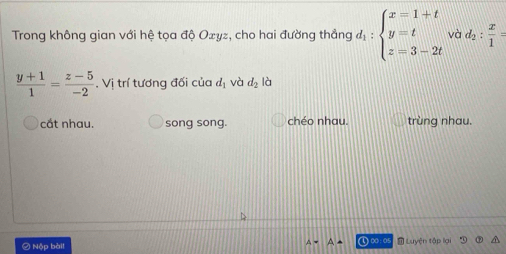 Trong không gian với hệ tọa độ Ozyz, cho hai đường thắng d_1:beginarrayl x=1+t y=t z=3-2tendarray. và d_2: x/1 =
 (y+1)/1 = (z-5)/-2 . Vị trí tương đối của d_1 và d_2 là
cắt nhau. song song. chéo nhau. trùng nhau.
A=A+
② Nộp bài ① ∞ : 05 Luyện tập lại