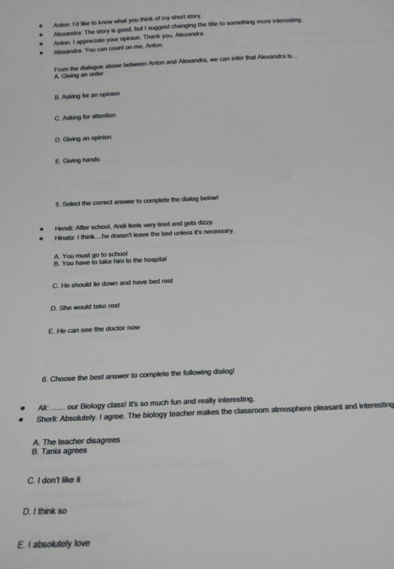 Anton: I'd like to know what you think of my short story.
Alexandra: The story is good, but I suggest changing the title to something more interesting.
Anton: I appreciate your opinion. Thank you, Alexandra.
Alexandra: You can count on me, Anton.
A. Giving an order From the dialogue above between Anton and Alexandra, we can infer that Alexandra is...
B. Asking for an opinion
C. Asking for attention
D. Giving an opinion
E. Giving hands
5. Select the correct answer to complete the dialog below!
Hendi: After school, Andi feels very tired and gets dizzy.
Hinata: I think....he doesn't leave the bed unless it's necessary.
A. You must go to school
B. You have to take him to the hospital
C. He should lie down and have bed rest
D. She would take rest
E. He can see the doctor now
6. Choose the best answer to complete the following dialog!
Ali: our Biology class! It's so much fun and really interesting.
Sherli: Absolutely. I agree. The biology teacher makes the classroom atmosphere pleasant and interesting
A. The teacher disagrees
B. Tania agrees
C. I don't like it
D. I think so
E. I absolutely love