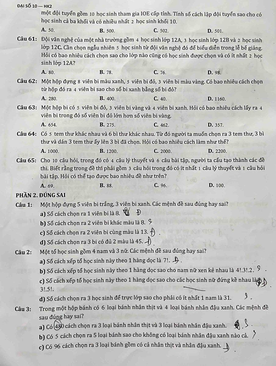 ĐạI Soverline O10-HK2
một đội tuyển gồm 10 học sinh tham gia IOE cấp tỉnh. Tính số cách lập đội tuyển sao cho có
học sinh cả ba khối và có nhiều nhất 2 học sinh khối 10.
A. 50. B. 500. C. 502. D. 501.
Câu 61: Đội văn nghệ của một nhà trường gồm 4 học sinh lớp 12A, 3 học sinh lớp 12B và 2 học sinh
lớp 12C. Cần chọn ngẫu nhiên 5 học sinh từ đội văn nghệ đó để biểu diễn trong lễ bế giảng.
Hỏi có bao nhiêu cách chọn sao cho lớp nào cũng có học sinh được chọn và có ít nhất 2 học
sinh lớp 12A?
A. 80. B. 78. C. 76. D. 98.
Câu 62: Một hộp đựng 8 viên bi màu xanh, 5 viên bi đỏ, 3 viên bi màu vàng. Có bao nhiêu cách chọn
từ hộp đó ra 4 viên bi sao cho số bi xanh bằng số bi đỏ?
A. 280. B. 400. C. 40. D. 1160.
Câu 63: Một hộp bi có 5 viên bi đỏ, 3 viên bi vàng và 4 viên bi xanh. Hỏi có bao nhiêu cách lấy ra 4
viên bi trong đó số viên bi đỏ lớn hơn số viên bi vàng.
A. 654. B. 275. C. 462. D. 357.
Câu 64: Có 5 tem thư khác nhau và 6 bì thư khác nhau. Từ đó người ta muốn chọn ra 3 tem thư, 3 bì
thư và dán 3 tem thư ấy lên 3 bì đã chọn. Hỏi có bao nhiêu cách làm như thế?
A. 1000. B. 1200. C. 2000. D. 2200.
Câu 65: Cho 10 câu hỏi, trong đó có 4 câu lý thuyết và 6 câu bài tập, người ta cấu tạo thành các đề
thi. Biết rằng trong đề thí phải gồm 3 câu hỏi trong đó có ít nhất 1 câu lý thuyết và 1 câu hỏi
bài tập. Hỏi có thể tạo được bao nhiêu đề như trên?
A. 69. B. 88. C. 96. D. 100.
PHầN 2. ĐÚNG SAI
Câu 1: Một hộp đựng 5 viên bi trắng, 3 viện bi xanh. Các mệnh đề sau đúng hay sai?
a) Số cách chọn ra 1 viên bi là 8.
b) Số cách chọn ra 2 viên bi khác màu là 8.
c) Số cách chọn ra 2 viên bi cùng màu là 13.
d) Số cách chọn ra 3 bi có đủ 2 màu là 45.
Câu 2: Một tố học sinh gồm 4 nam và 3 nữ. Các mệnh đề sau đúng hay sai?
a) Số cách xếp tổ học sinh này theo 1 hàng dọc là 7!.
b) Số cách xếp tổ học sinh này theo 1 hàng dọc sao cho nam nữ xen kẻ nhau là 4!.3!.2.
c) Số cách xếp tổ học sinh này theo 1 hàng dọc sao cho các học sinh nữ đứng kề nhau là
3!.5!.
d) Số cách chọn ra 3 học sinh để trực lớp sao cho phải có ít nhất 1 nam là 31.
Câu 3: Trong một hộp bánh có 6 loại bánh nhân thịt và 4 loại bánh nhân đậu xanh. Các mệnh đề
sau đúng hay sai?
a) Có 480 cách chọn ra 3 loại bánh nhân thịt và 3 loại bánh nhân đậu xanh.
b) Có 5 cách chọn ra 5 loại bánh sao cho không có loại bánh nhân đậu xanh nào cả.
c) Có 96 cách chọn ra 3 loại bánh gồm có cả nhân thịt và nhân đậu xanh.