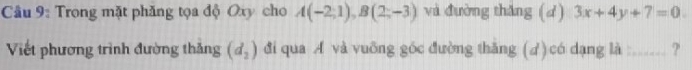 Câầu 9: Trong mặt phăng tọa độ Oxy cho A(-2;1), B(2;-3) và đường thăng (d) 3x+4y+7=0. 
Viết phương trình đường thắng (d_2) đi qua A và vuỡng góc đường thăng (d)có dạng là :...... ?