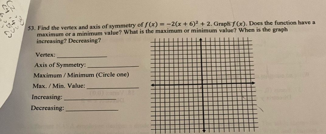 Find the vertex and axis of symmetry of f(x)=-2(x+6)^2+2. Graph f(x). Does the function have a 
maximum or a minimum value? What is the maximum or minimum value? When is the graph 
increasing? Decreasing? 
Vertex:_ 
Axis of Symmetry:_ 
Maximum / Minimum (Circle one) 
Max. / Min. Value:_ 
Increasing:_ 
Decreasing:_