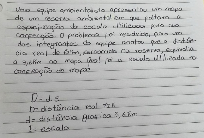 Uma equipe ambientalista apsesentou m mapa
de um reserva ambiental em gue caltara a
especricacao do escala ultilizoda para sua
confecgao. O problema foi resdvido, pois um
dos integrantes do equipe anotou que a diston-
cia real de talm, percorrida na reserva, equivalia
a 3, 6km no mapa. qual foi a escala ultilizada no
canfecgao do mapa?
D=d· e
D= distancia real 72k
d= distancia grapica 3, 6xm
E= escala