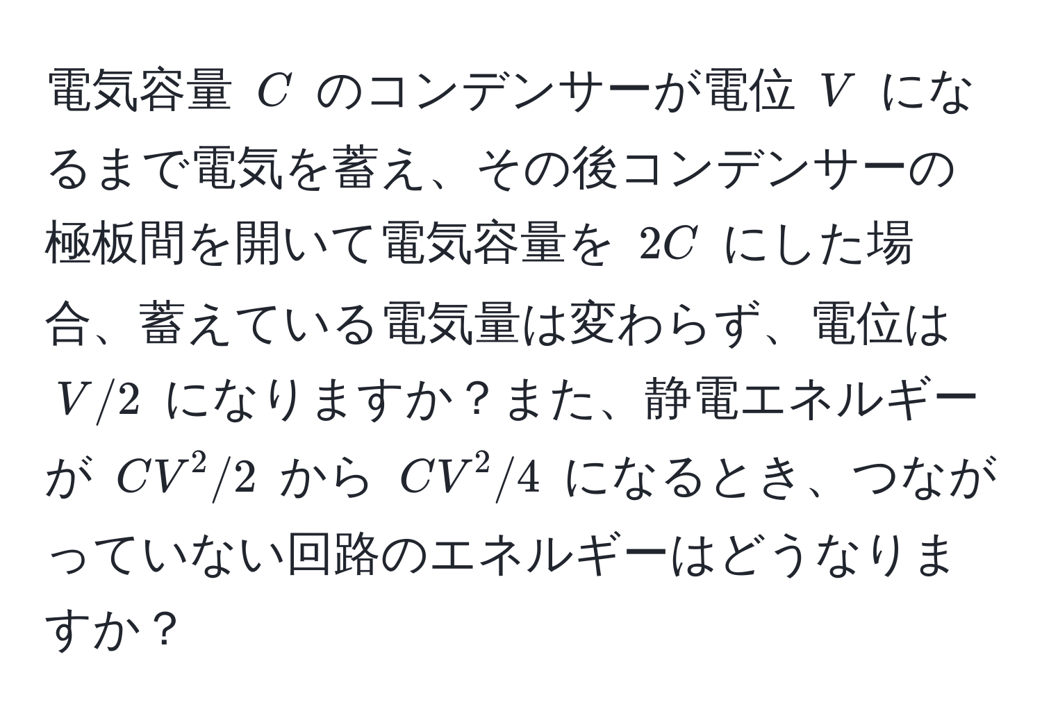 電気容量 $C$ のコンデンサーが電位 $V$ になるまで電気を蓄え、その後コンデンサーの極板間を開いて電気容量を $2C$ にした場合、蓄えている電気量は変わらず、電位は $V/2$ になりますか？また、静電エネルギーが $CV^2/2$ から $CV^2/4$ になるとき、つながっていない回路のエネルギーはどうなりますか？