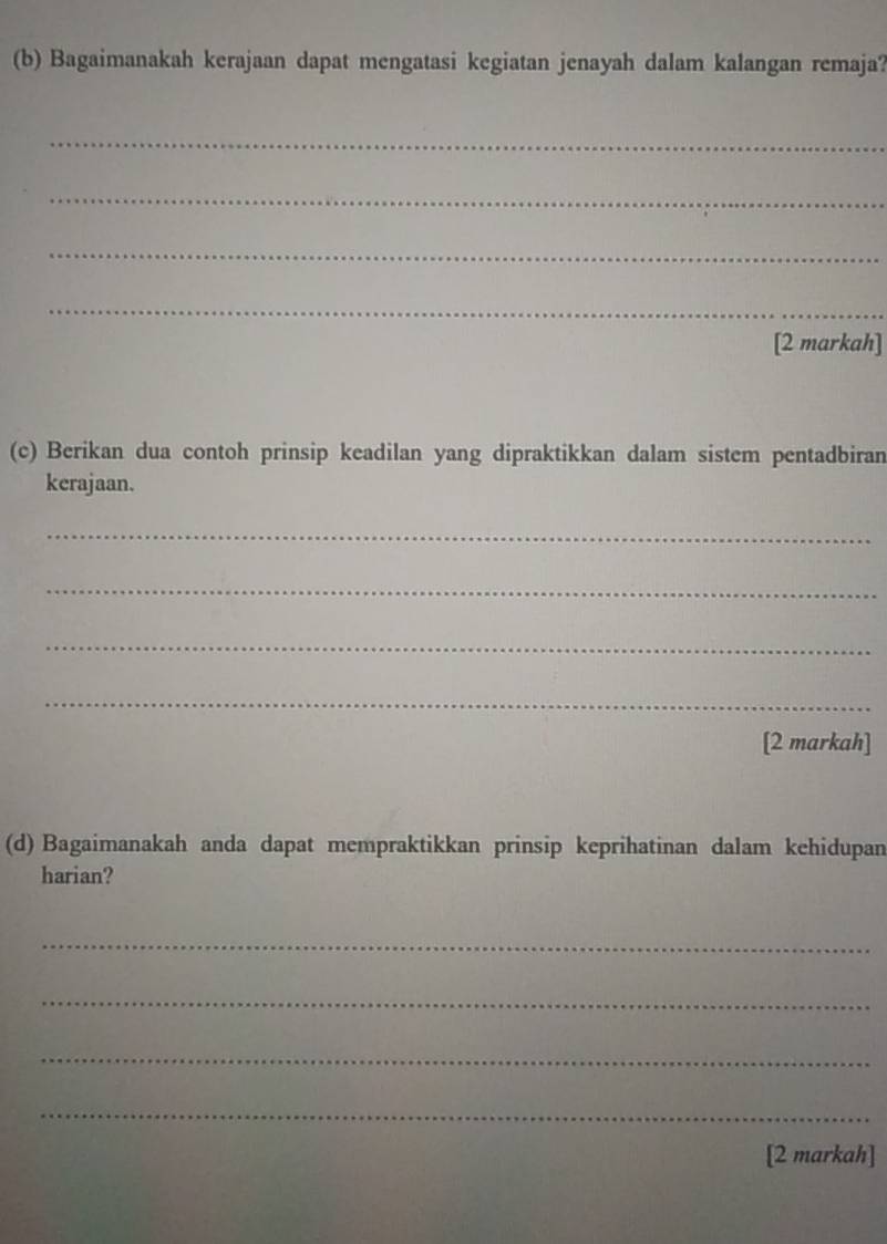 Bagaimanakah kerajaan dapat mengatasi kegiatan jenayah dalam kalangan remaja? 
_ 
_ 
_ 
_ 
[2 markah] 
(c) Berikan dua contoh prinsip keadilan yang dipraktikkan dalam sistem pentadbiran 
kerajaan. 
_ 
_ 
_ 
_ 
[2 markah] 
(d) Bagaimanakah anda dapat mempraktikkan prinsip keprihatinan dalam kehidupan 
harian? 
_ 
_ 
_ 
_ 
[2 markah]