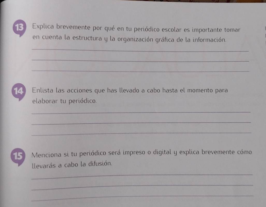 Explica brevemente por qué en tu periódico escolar es importante tomar 
en cuenta la estructura y la organización gráfica de la información. 
_ 
_ 
_ 
4 Enlista las acciones que has llevado a cabo hasta el momento para 
elaborar tu periódico. 
_ 
_ 
_ 
15 Menciona si tu periódico será impreso o digital y explica brevemente cómo 
llevarás a cabo la difusión. 
_ 
_ 
_