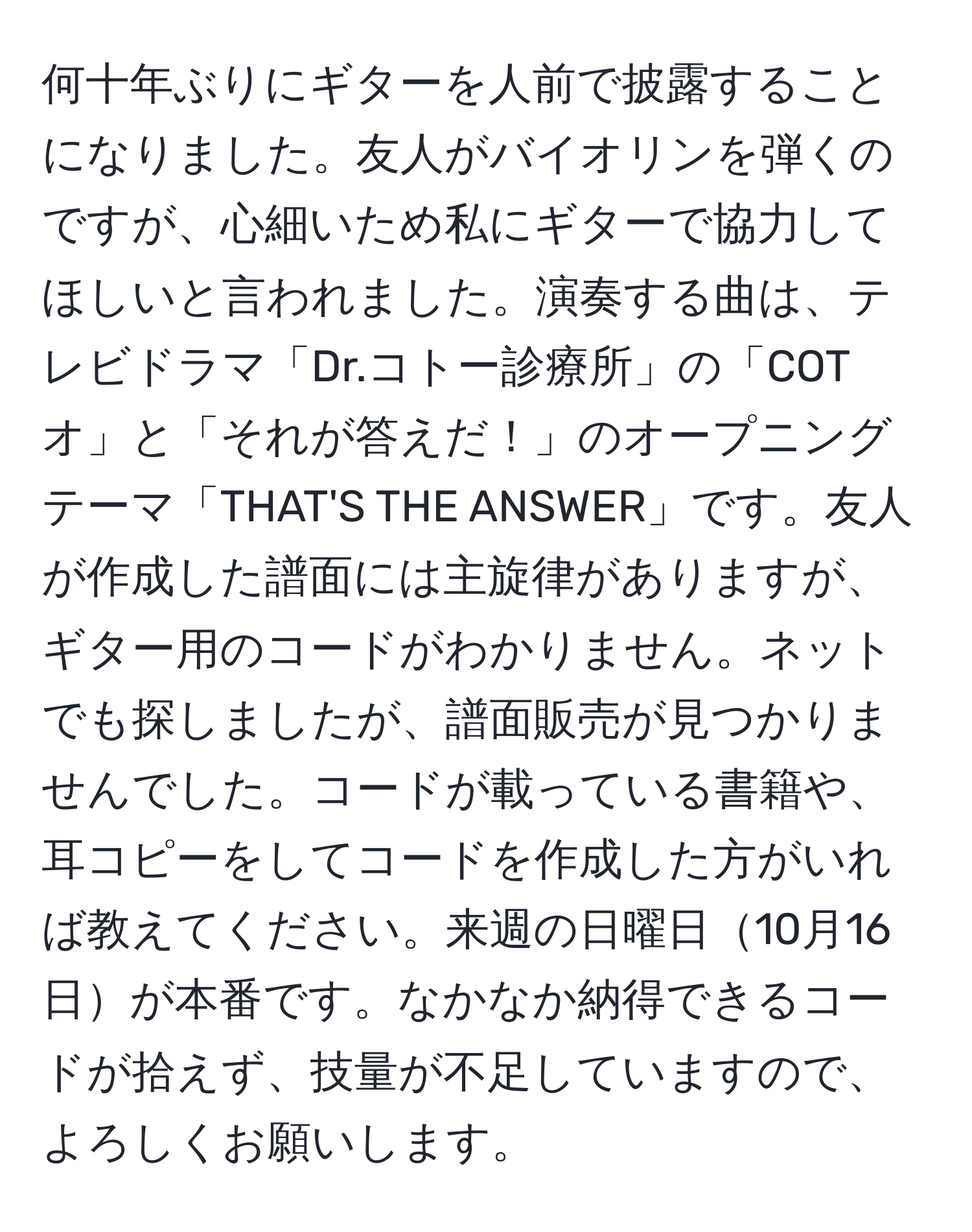 何十年ぶりにギターを人前で披露することになりました。友人がバイオリンを弾くのですが、心細いため私にギターで協力してほしいと言われました。演奏する曲は、テレビドラマ「Dr.コトー診療所」の「COTオ」と「それが答えだ！」のオープニングテーマ「THAT'S THE ANSWER」です。友人が作成した譜面には主旋律がありますが、ギター用のコードがわかりません。ネットでも探しましたが、譜面販売が見つかりませんでした。コードが載っている書籍や、耳コピーをしてコードを作成した方がいれば教えてください。来週の日曜日10月16日が本番です。なかなか納得できるコードが拾えず、技量が不足していますので、よろしくお願いします。