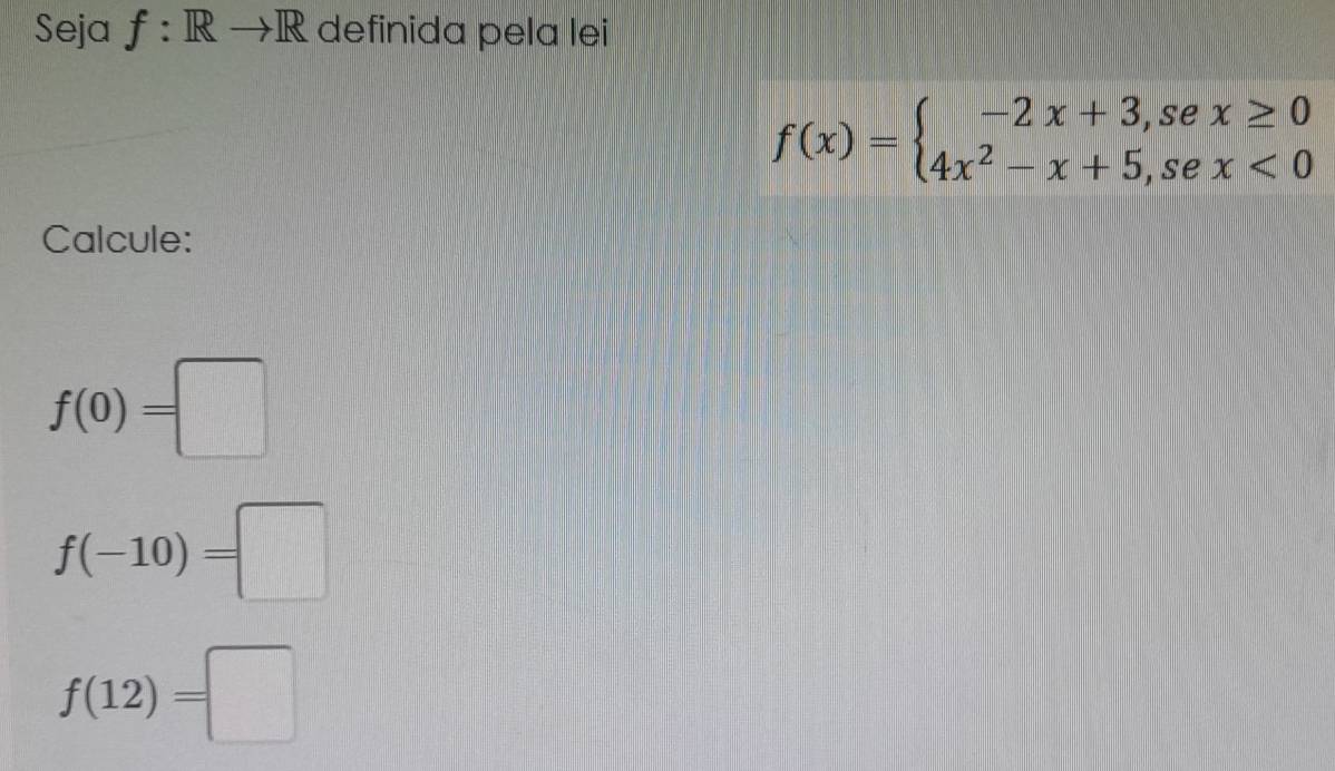 Seja f: Rto R definida pela lei
f(x)=beginarrayl -2x+3,sex≥ 0 4x^2-x+5,sex<0endarray.
Calcule:
f(0)=□
f(-10)=□
f(12)=□