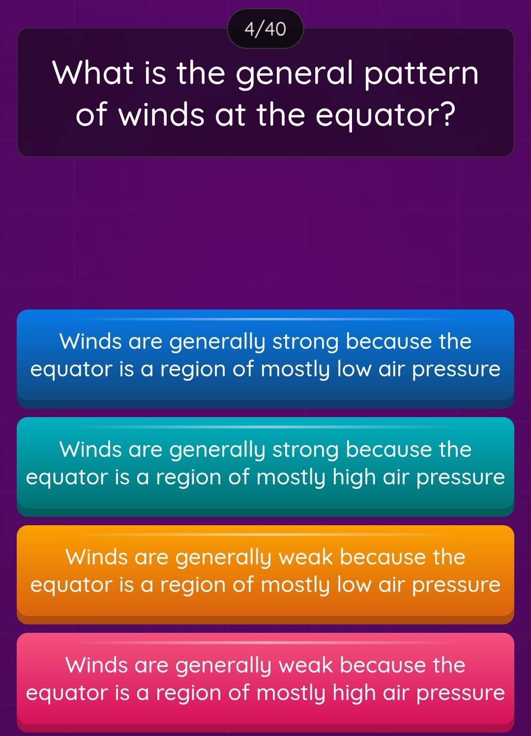 4/40
What is the general pattern
of winds at the equator?
Winds are generally strong because the
equator is a region of mostly low air pressure
Winds are generally strong because the
equator is a region of mostly high air pressure
Winds are generally weak because the
equator is a region of mostly low air pressure
Winds are generally weak because the
equator is a region of mostly high air pressure