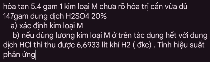 hòa tan 5. 4 gam 1 kim loại M chưa rõ hóa trị cần vừa đủ 
147gam dung dịch H2SO4 20%
a) xác định kim loại M 
b) nếu dùng lượng kim loại M ở trên tác dụng hết với dung 
dịch HCl thì thu được 6,6933 lít khí H2 ( đkc) . Tính hiệu suất 
phản ứng