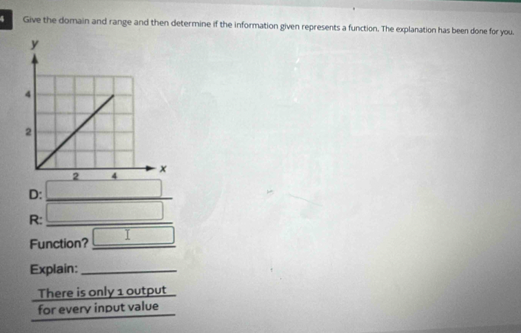 Give the domain and range and then determine if the information given represents a function. The explanation has been done for you. 
D:_ 
R:_ 
Function? _ □  
Explain:_ 
There is only 1 output_ 
for every input value