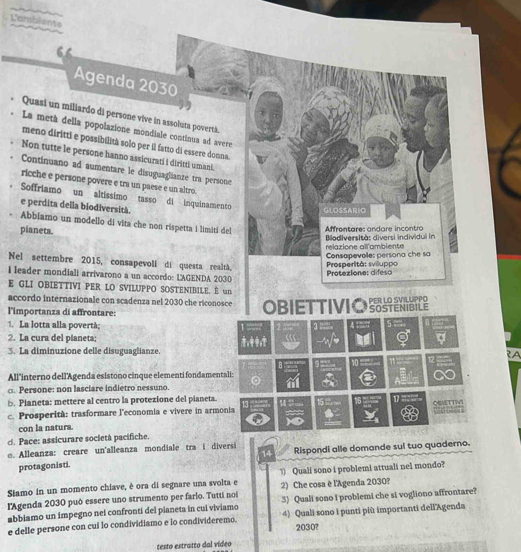 L'ambiente
Agenda 2030
Quasi un miliardo di persone vive in assoluta povertà.
La metà della popolazione mondiale continua ad avere
meno diritti e possibilità solo per il fatto di essere donna.
Non tutte le persone hanno assicurati i diritti umani.
Continuano ad aumentare le disuguaglianze tra persone
ricche e persone povere e tra un paese e un altro.
Soffriamo un altissimo tasso di inquinamento
e perdita della biodiversità.
GLOSSARIO
Abbiamo un modello di vita che non rispetta i limiti del
pianeta.
Affrontare: andare incontro
Biodiversità: diversi individui in
relazione all'ambiente
Consapevole: persona che sa
Nel settembre 2015, consapevoli di questa realtà,
Prosperità: sviluppo
Protezione: difesa
I leader mondiali arrivarono a un accordo: L'AGENDA 2030
E GLI OBIETTIVI PER LO SVILUPPO SOSTENIBILE. È un
accordo internazionale con scadenza nel 2030 che riconosce
l'importanza di affrontare: OBIETTIVIO SOSTENIBILE PER LO SVILUPPO
1. La lotta alla povertà; 3 4 5 B
1 ?
2. La cura del pianeta; ;
3. La diminuzione delle disuguaglianze.
12
8
10
All'interno dell’Agenda esistono cinque elementi fondamentali:
a. Persone: non lasciare indietro nessuno.
b. Pianeta: mettere al centro la protezione del pianeta. 13 Pr 15 16 17 
c. Prosperità: trasformare l'economia e vivere in armonia OBIETTIVI
con la natura.
d. Pace: assicurare società pacifiche.
e. Alleanza: creare un'alleanza mondiale tra i diversi
protagonisti. 14 Rispondi alle domande sul tuo quaderno.
1) Quali sono i problemi attuali nel mondo?
Siamo in un momento chiave, è ora di segnare una svolta e 2) Che cosa è l'Agenda 2030?
lAgenda 2030 può essere uno strumento per farlo. Tutti noi
abbiamo un impegno nei confronti del pianeta in cui viviamo 3) Quali sono i problemi che si vogliono affrontare?
e delle persone con cui lo condividiamo e lo condivideremo. 4) Quali sono i punti più importanti dell'Agenda
2030?
testo estratto dal video